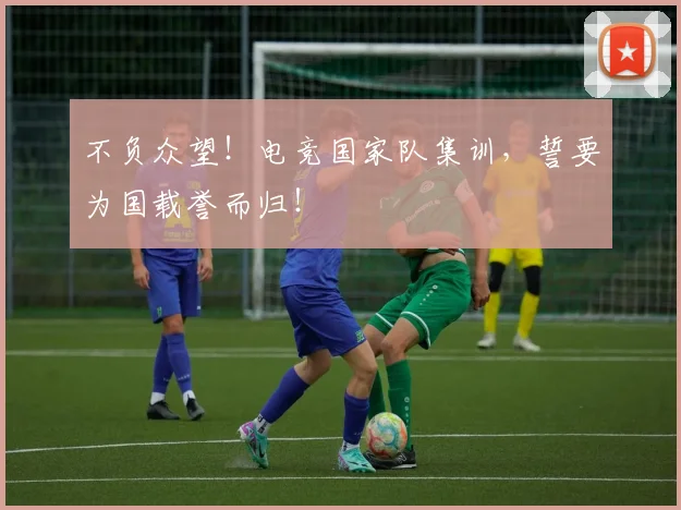 不负众望！电竞国家队集训，誓要为国载誉而归！