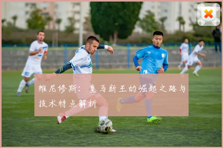 维尼修斯：皇马新王的崛起之路与技术特点解析