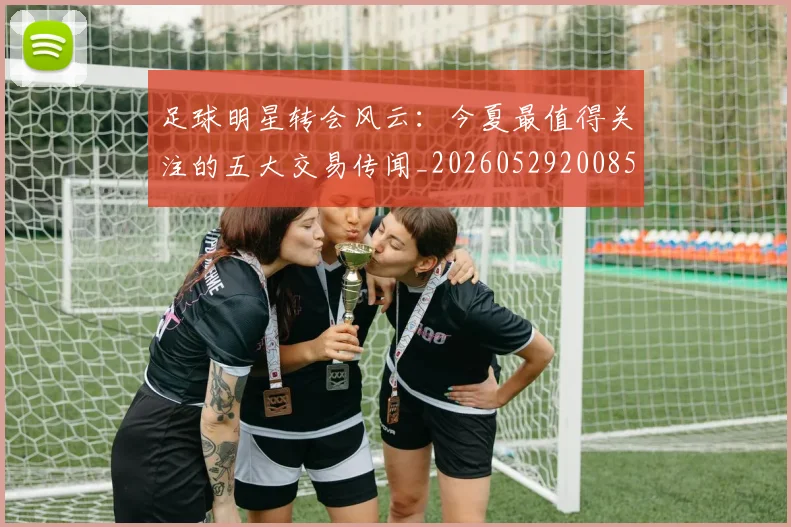 足球明星转会风云：今夏最值得关注的五大交易传闻_20260529200859