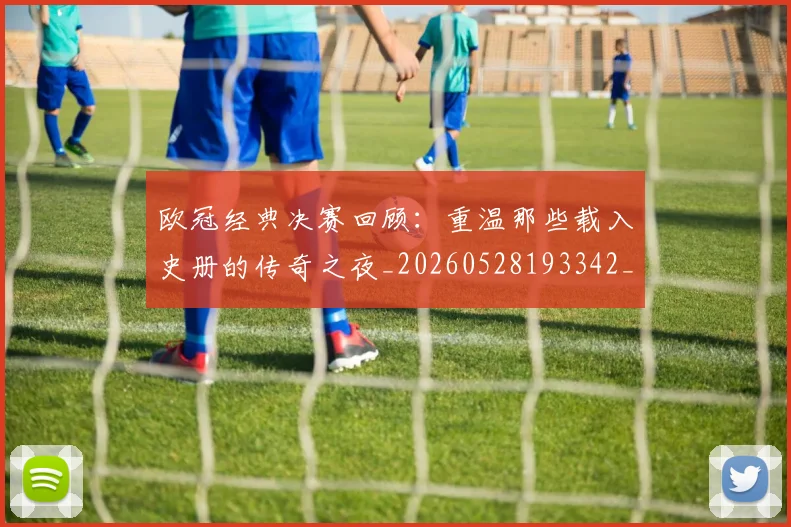 欧冠经典决赛回顾：重温那些载入史册的传奇之夜_20260528193342_20260609230525