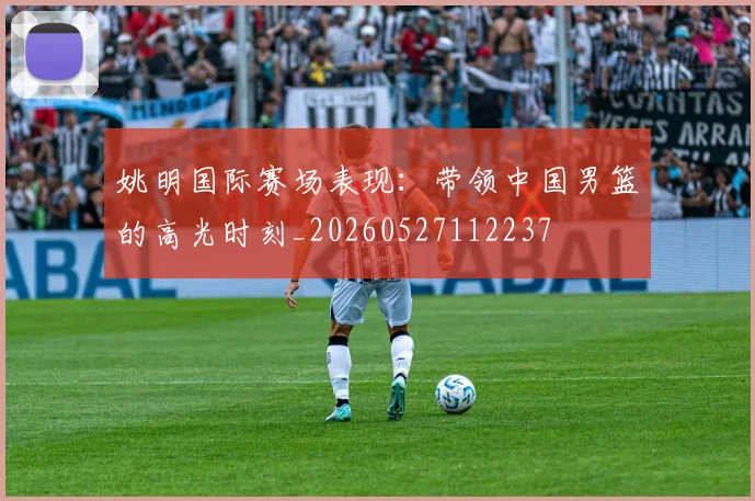 姚明国际赛场表现：带领中国男篮的高光时刻_20260527112237