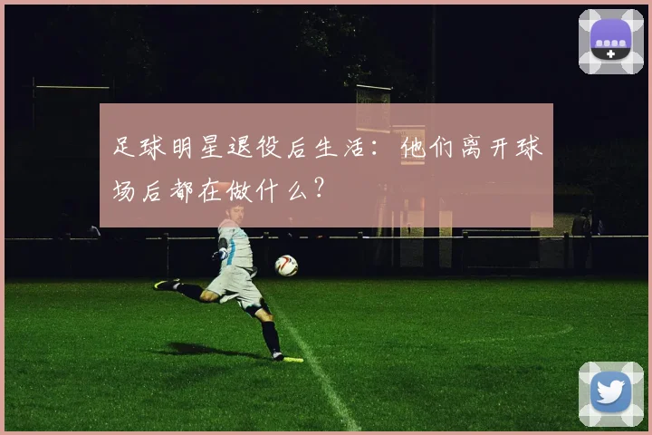 足球明星退役后生活：他们离开球场后都在做什么？