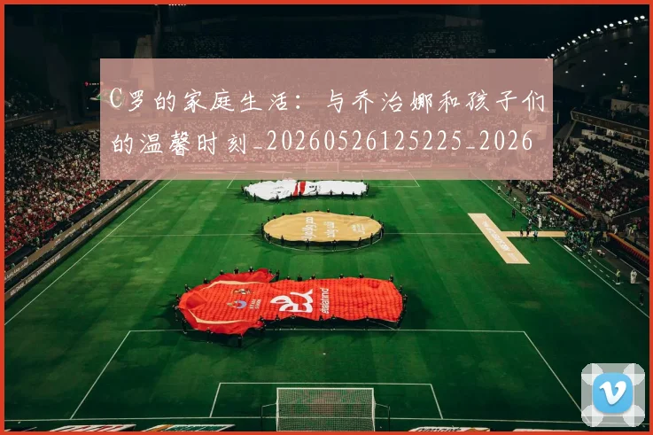 C罗的家庭生活：与乔治娜和孩子们的温馨时刻_20260526125225_20260606165415