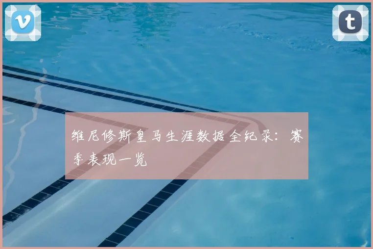 维尼修斯皇马生涯数据全纪录：赛季表现一览