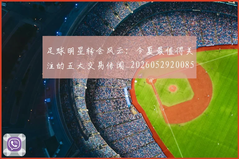 足球明星转会风云:今夏最值得关注的五大交易传闻_20260529200859