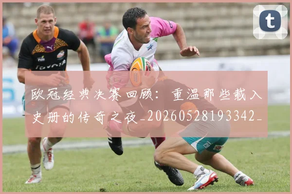 欧冠经典决赛回顾：重温那些载入史册的传奇之夜_20260528193342_20260609230525