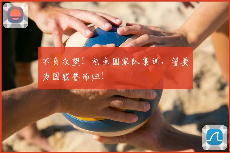 不负众望！电竞国家队集训，誓要为国载誉而归！