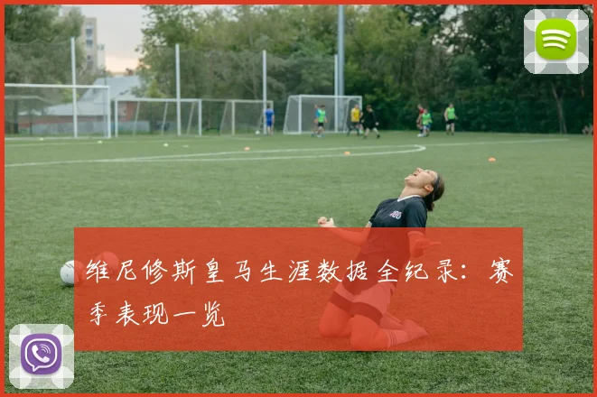 维尼修斯皇马生涯数据全纪录：赛季表现一览