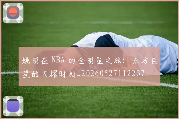 姚明在 NBA 的全明星之旅：东方巨星的闪耀时刻_20260527112237