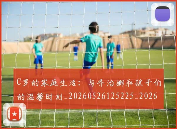 C罗的家庭生活：与乔治娜和孩子们的温馨时刻_20260526125225_20260606165415