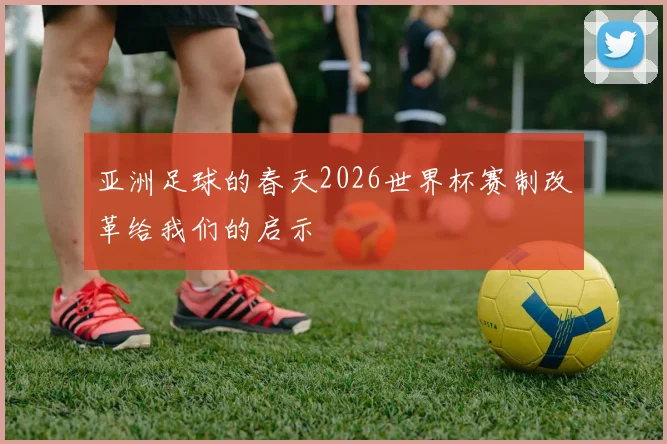 亚洲足球的春天2026世界杯赛制改革给我们的启示
