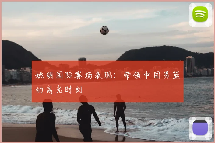 姚明国际赛场表现：带领中国男篮的高光时刻
