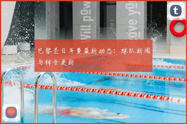 巴黎圣日耳曼最新动态：球队新闻与转会更新