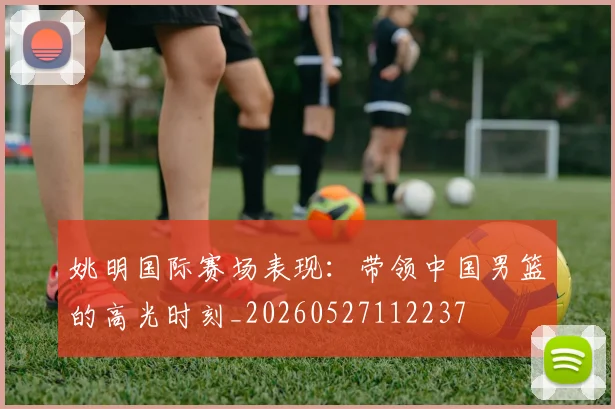 姚明国际赛场表现：带领中国男篮的高光时刻_20260527112237